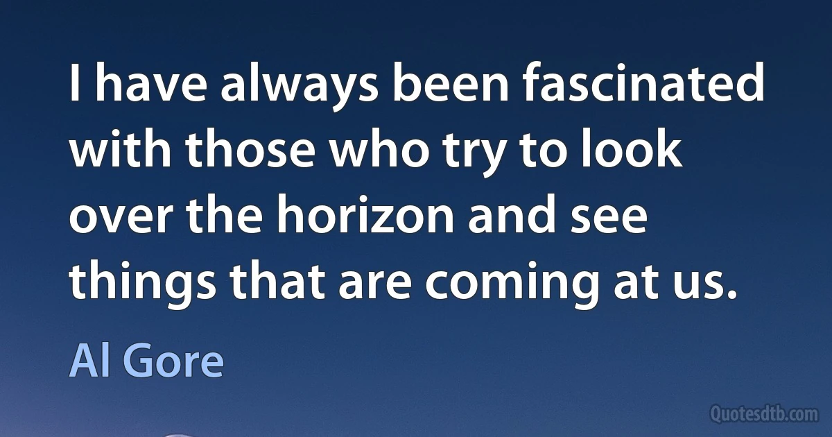 I have always been fascinated with those who try to look over the horizon and see things that are coming at us. (Al Gore)