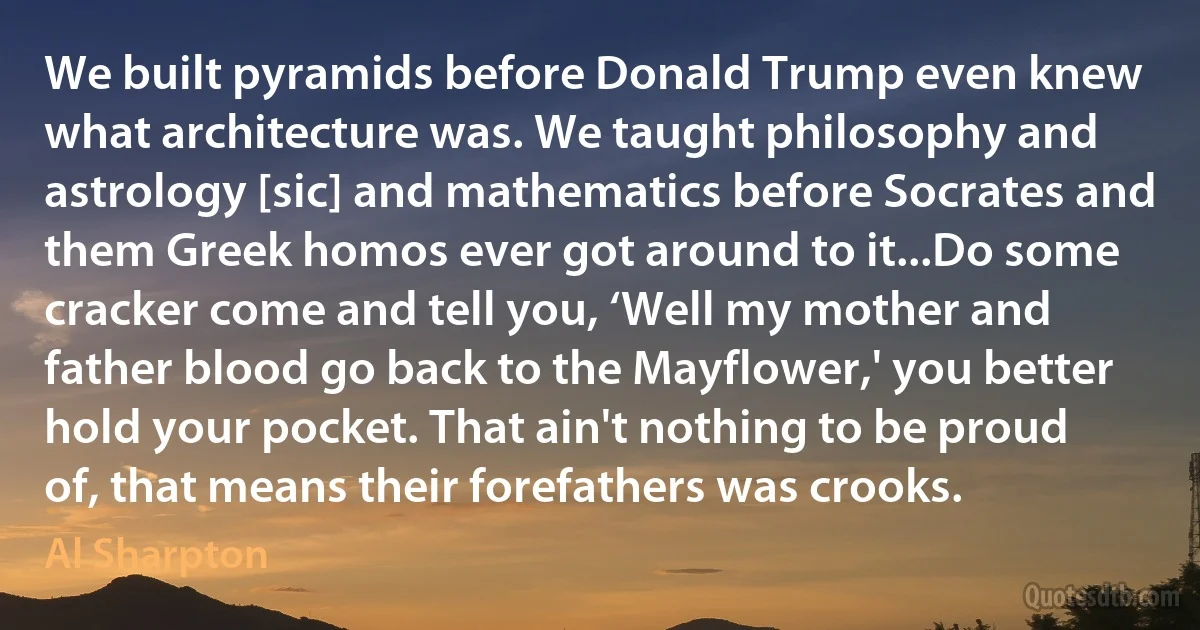 We built pyramids before Donald Trump even knew what architecture was. We taught philosophy and astrology [sic] and mathematics before Socrates and them Greek homos ever got around to it...Do some cracker come and tell you, ‘Well my mother and father blood go back to the Mayflower,' you better hold your pocket. That ain't nothing to be proud of, that means their forefathers was crooks. (Al Sharpton)