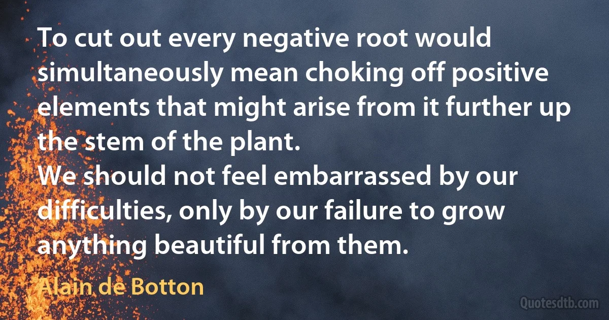 To cut out every negative root would simultaneously mean choking off positive elements that might arise from it further up the stem of the plant.
We should not feel embarrassed by our difficulties, only by our failure to grow anything beautiful from them. (Alain de Botton)