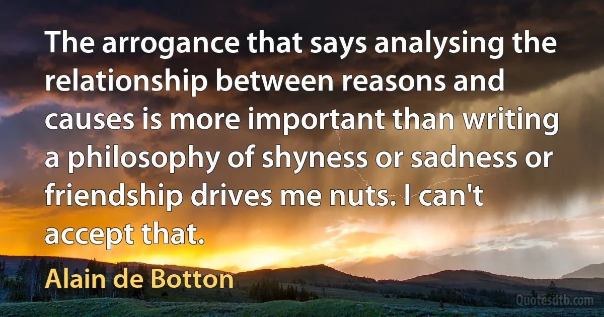 The arrogance that says analysing the relationship between reasons and causes is more important than writing a philosophy of shyness or sadness or friendship drives me nuts. I can't accept that. (Alain de Botton)