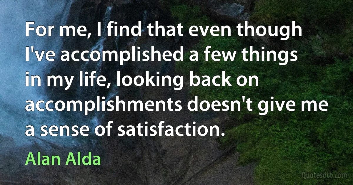 For me, I find that even though I've accomplished a few things in my life, looking back on accomplishments doesn't give me a sense of satisfaction. (Alan Alda)