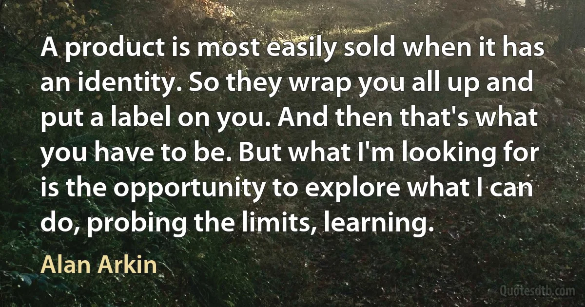 A product is most easily sold when it has an identity. So they wrap you all up and put a label on you. And then that's what you have to be. But what I'm looking for is the opportunity to explore what I can do, probing the limits, learning. (Alan Arkin)