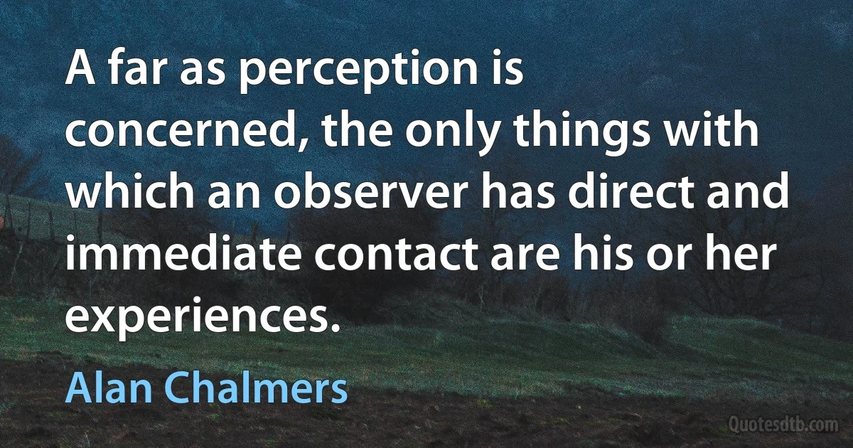 A far as perception is concerned, the only things with which an observer has direct and immediate contact are his or her experiences. (Alan Chalmers)