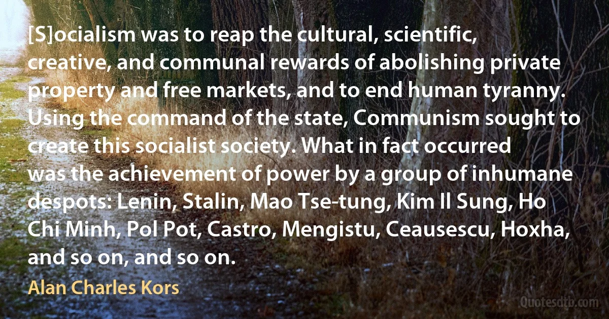 [S]ocialism was to reap the cultural, scientific, creative, and communal rewards of abolishing private property and free markets, and to end human tyranny. Using the command of the state, Communism sought to create this socialist society. What in fact occurred was the achievement of power by a group of inhumane despots: Lenin, Stalin, Mao Tse-tung, Kim Il Sung, Ho Chi Minh, Pol Pot, Castro, Mengistu, Ceausescu, Hoxha, and so on, and so on. (Alan Charles Kors)