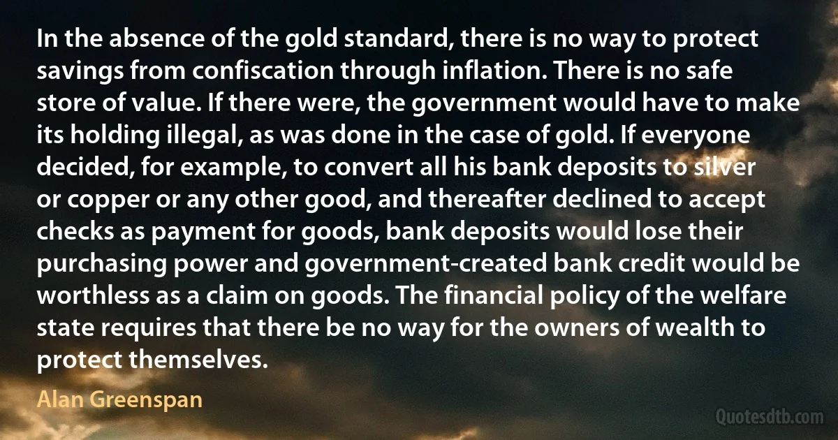 In the absence of the gold standard, there is no way to protect savings from confiscation through inflation. There is no safe store of value. If there were, the government would have to make its holding illegal, as was done in the case of gold. If everyone decided, for example, to convert all his bank deposits to silver or copper or any other good, and thereafter declined to accept checks as payment for goods, bank deposits would lose their purchasing power and government-created bank credit would be worthless as a claim on goods. The financial policy of the welfare state requires that there be no way for the owners of wealth to protect themselves. (Alan Greenspan)