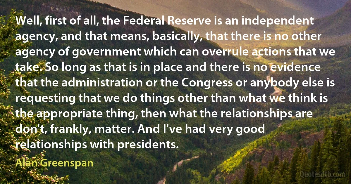 Well, first of all, the Federal Reserve is an independent agency, and that means, basically, that there is no other agency of government which can overrule actions that we take. So long as that is in place and there is no evidence that the administration or the Congress or anybody else is requesting that we do things other than what we think is the appropriate thing, then what the relationships are don't, frankly, matter. And I've had very good relationships with presidents. (Alan Greenspan)