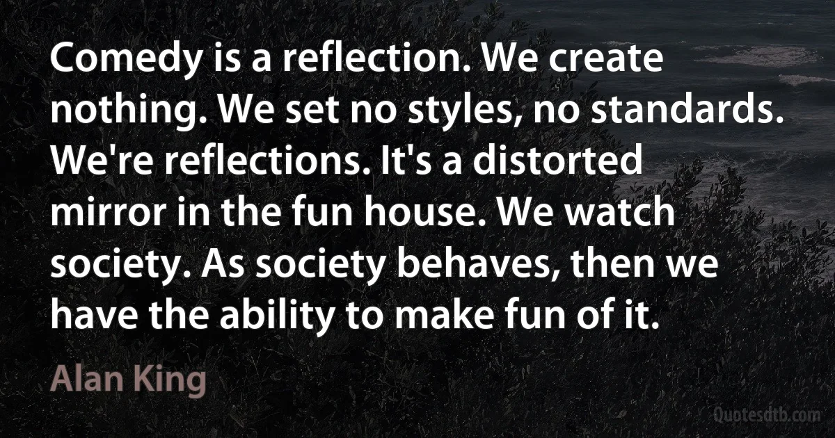 Comedy is a reflection. We create nothing. We set no styles, no standards. We're reflections. It's a distorted mirror in the fun house. We watch society. As society behaves, then we have the ability to make fun of it. (Alan King)