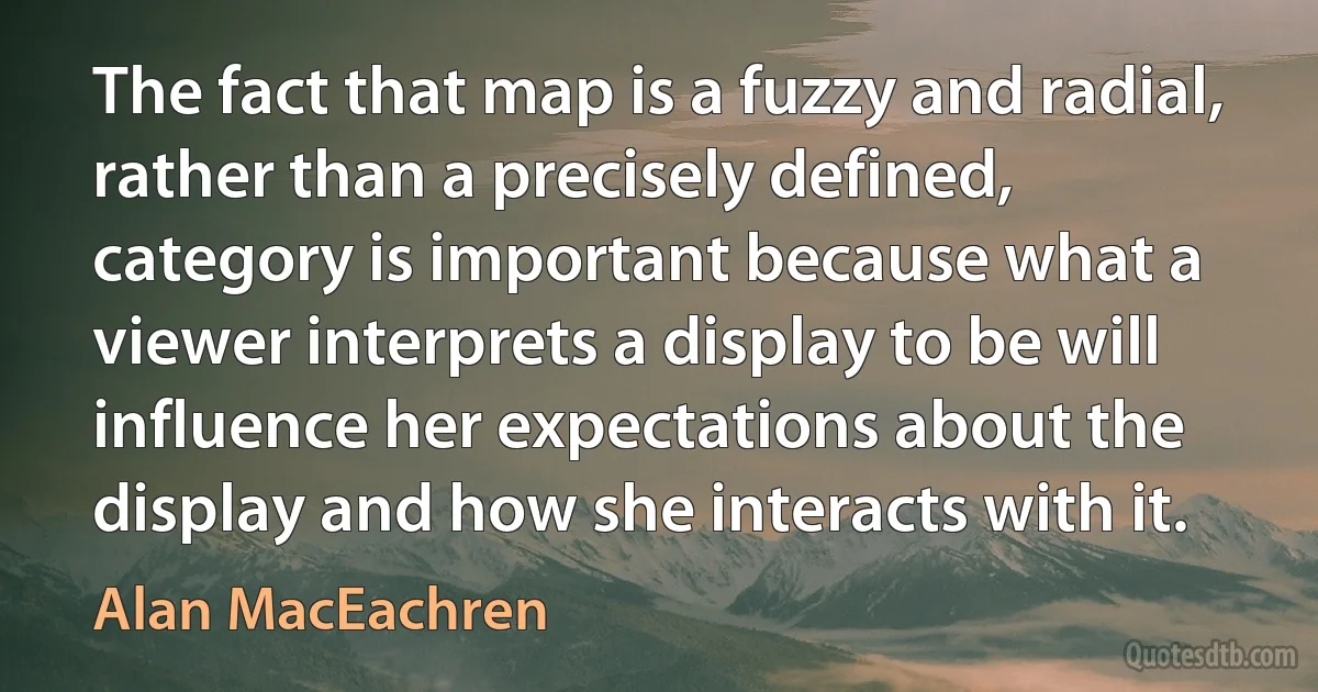 The fact that map is a fuzzy and radial, rather than a precisely defined, category is important because what a viewer interprets a display to be will influence her expectations about the display and how she interacts with it. (Alan MacEachren)