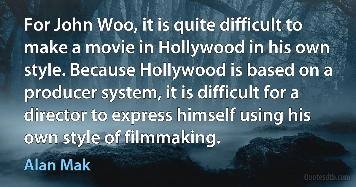 For John Woo, it is quite difficult to make a movie in Hollywood in his own style. Because Hollywood is based on a producer system, it is difficult for a director to express himself using his own style of filmmaking. (Alan Mak)