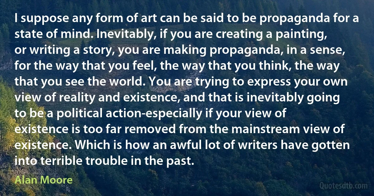 I suppose any form of art can be said to be propaganda for a state of mind. Inevitably, if you are creating a painting, or writing a story, you are making propaganda, in a sense, for the way that you feel, the way that you think, the way that you see the world. You are trying to express your own view of reality and existence, and that is inevitably going to be a political action-especially if your view of existence is too far removed from the mainstream view of existence. Which is how an awful lot of writers have gotten into terrible trouble in the past. (Alan Moore)