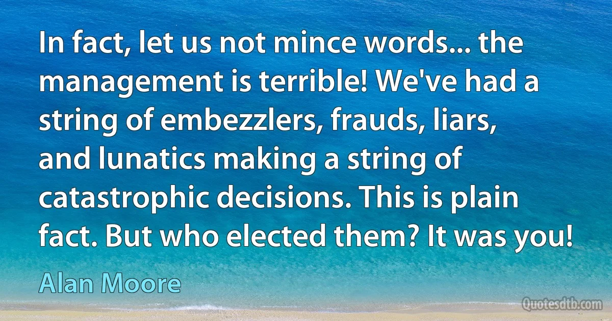 In fact, let us not mince words... the management is terrible! We've had a string of embezzlers, frauds, liars, and lunatics making a string of catastrophic decisions. This is plain fact. But who elected them? It was you! (Alan Moore)