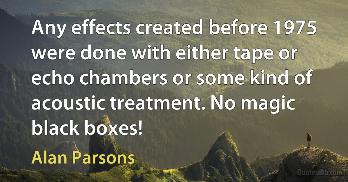 Any effects created before 1975 were done with either tape or echo chambers or some kind of acoustic treatment. No magic black boxes! (Alan Parsons)