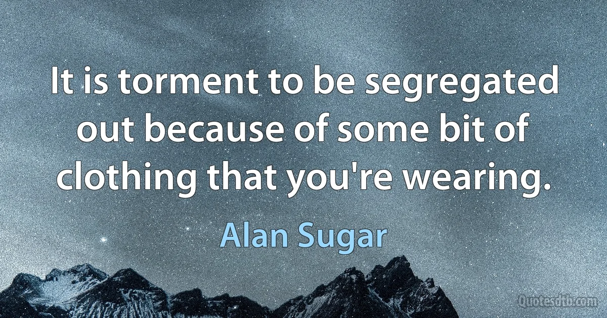 It is torment to be segregated out because of some bit of clothing that you're wearing. (Alan Sugar)