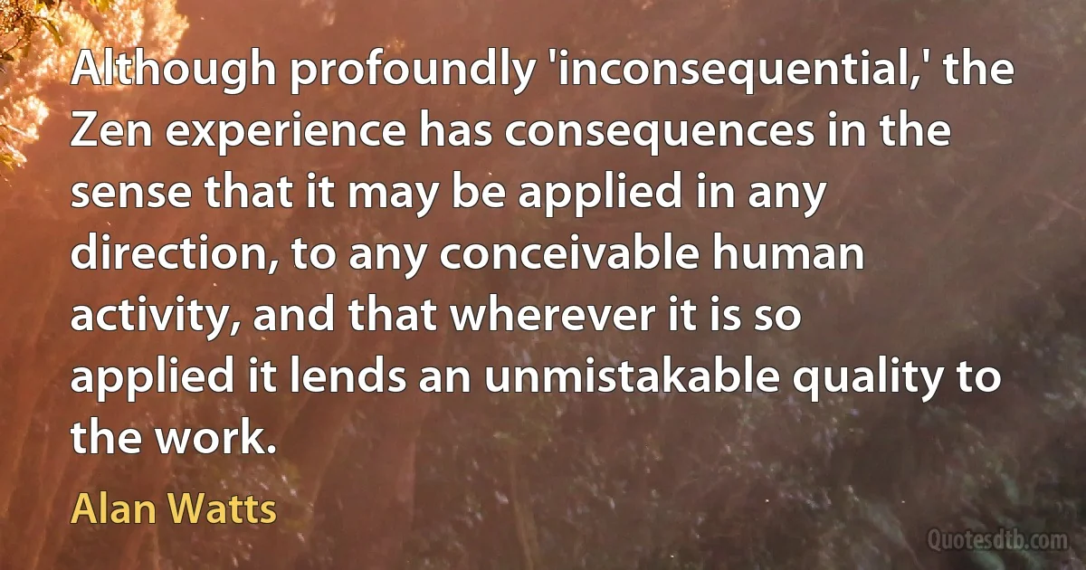 Although profoundly 'inconsequential,' the Zen experience has consequences in the sense that it may be applied in any direction, to any conceivable human activity, and that wherever it is so applied it lends an unmistakable quality to the work. (Alan Watts)