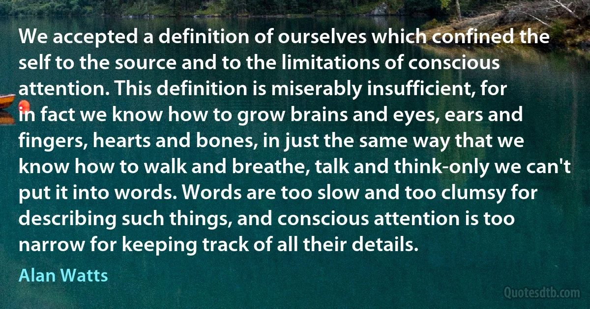 We accepted a definition of ourselves which confined the self to the source and to the limitations of conscious attention. This definition is miserably insufficient, for in fact we know how to grow brains and eyes, ears and fingers, hearts and bones, in just the same way that we know how to walk and breathe, talk and think-only we can't put it into words. Words are too slow and too clumsy for describing such things, and conscious attention is too narrow for keeping track of all their details. (Alan Watts)