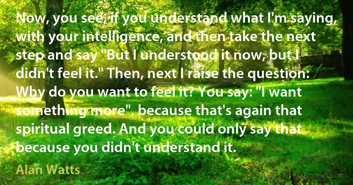 Now, you see, if you understand what I'm saying, with your intelligence, and then take the next step and say "But I understood it now, but I didn't feel it." Then, next I raise the question: Why do you want to feel it? You say: "I want something more", because that's again that spiritual greed. And you could only say that because you didn't understand it. (Alan Watts)