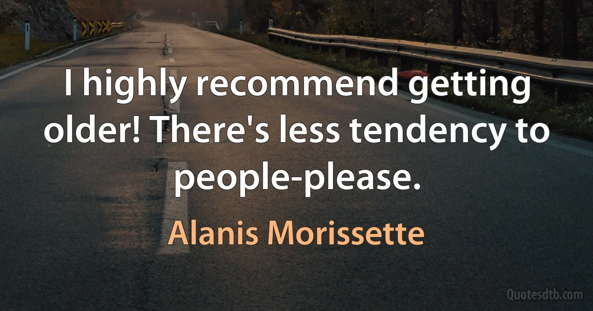 I highly recommend getting older! There's less tendency to people-please. (Alanis Morissette)