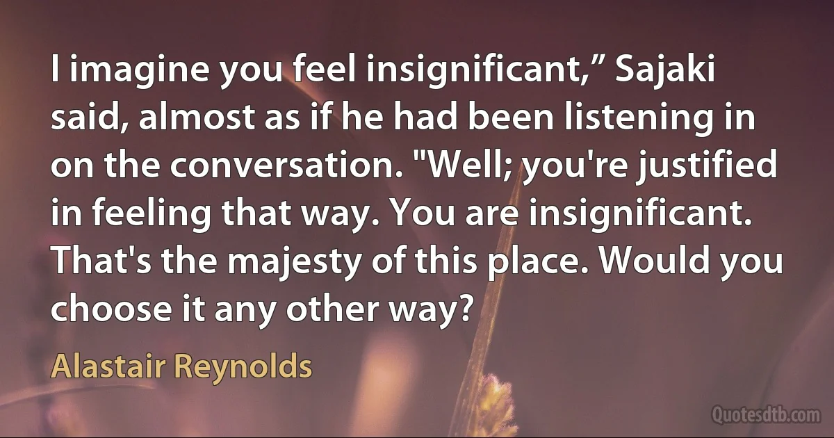 I imagine you feel insignificant,” Sajaki said, almost as if he had been listening in on the conversation. "Well; you're justified in feeling that way. You are insignificant. That's the majesty of this place. Would you choose it any other way? (Alastair Reynolds)