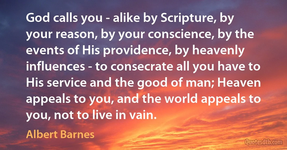 God calls you - alike by Scripture, by your reason, by your conscience, by the events of His providence, by heavenly influences - to consecrate all you have to His service and the good of man; Heaven appeals to you, and the world appeals to you, not to live in vain. (Albert Barnes)