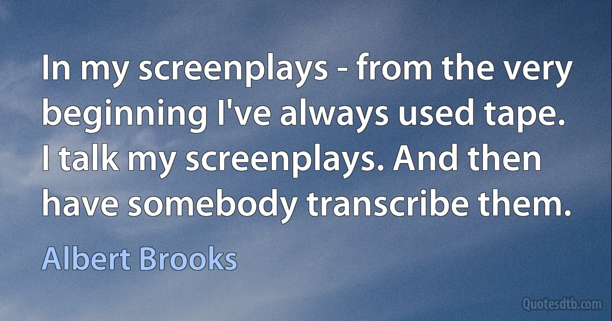 In my screenplays - from the very beginning I've always used tape. I talk my screenplays. And then have somebody transcribe them. (Albert Brooks)