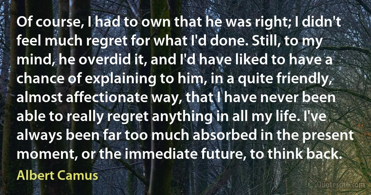 Of course, I had to own that he was right; I didn't feel much regret for what I'd done. Still, to my mind, he overdid it, and I'd have liked to have a chance of explaining to him, in a quite friendly, almost affectionate way, that I have never been able to really regret anything in all my life. I've always been far too much absorbed in the present moment, or the immediate future, to think back. (Albert Camus)