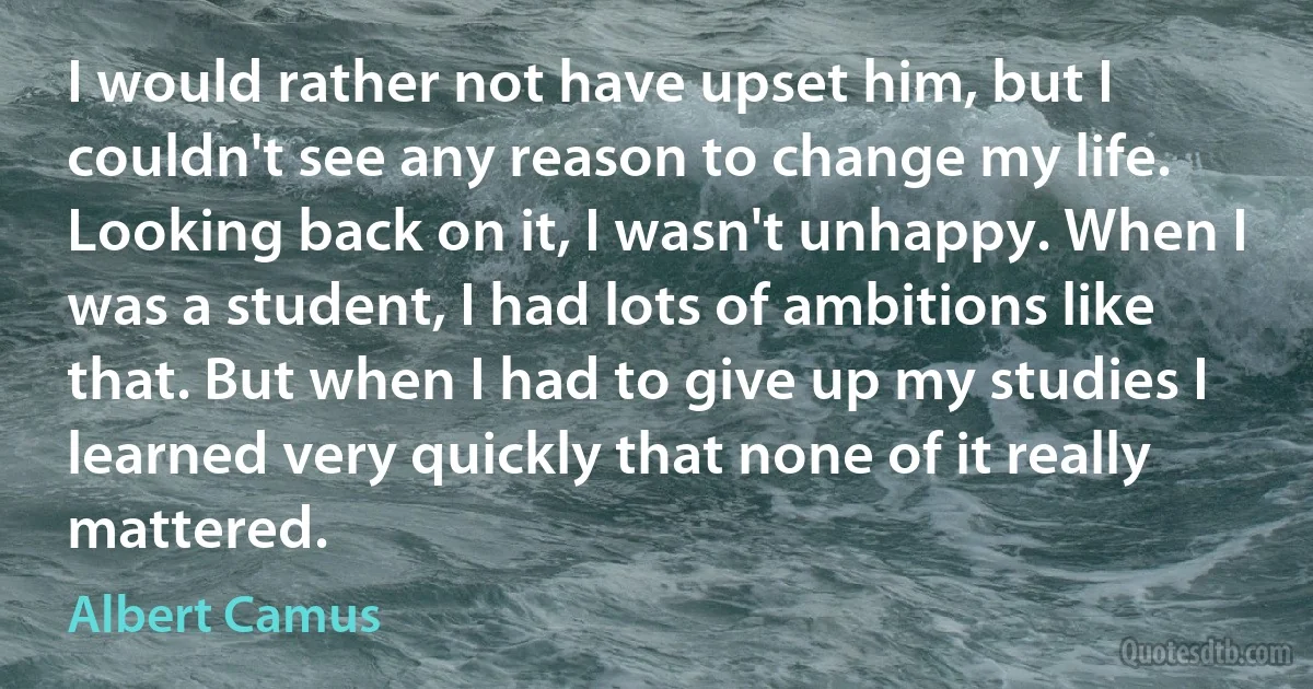 I would rather not have upset him, but I couldn't see any reason to change my life. Looking back on it, I wasn't unhappy. When I was a student, I had lots of ambitions like that. But when I had to give up my studies I learned very quickly that none of it really mattered. (Albert Camus)