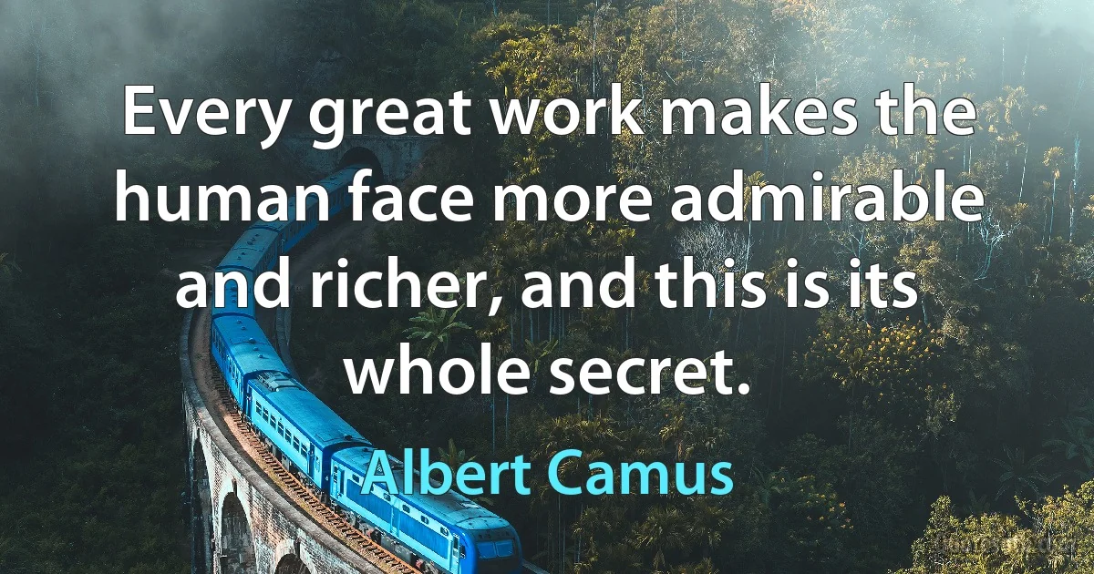 Every great work makes the human face more admirable and richer, and this is its whole secret. (Albert Camus)