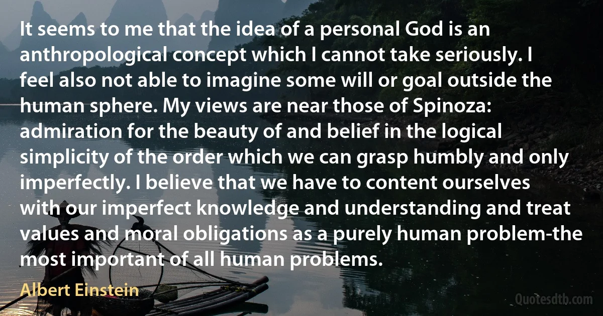 It seems to me that the idea of a personal God is an anthropological concept which I cannot take seriously. I feel also not able to imagine some will or goal outside the human sphere. My views are near those of Spinoza: admiration for the beauty of and belief in the logical simplicity of the order which we can grasp humbly and only imperfectly. I believe that we have to content ourselves with our imperfect knowledge and understanding and treat values and moral obligations as a purely human problem-the most important of all human problems. (Albert Einstein)