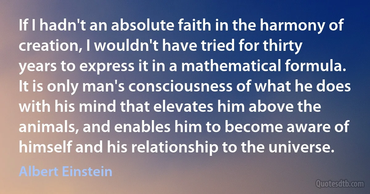 If I hadn't an absolute faith in the harmony of creation, I wouldn't have tried for thirty years to express it in a mathematical formula. It is only man's consciousness of what he does with his mind that elevates him above the animals, and enables him to become aware of himself and his relationship to the universe. (Albert Einstein)