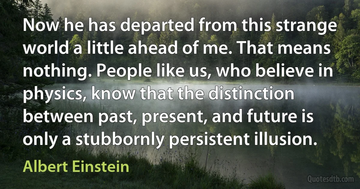 Now he has departed from this strange world a little ahead of me. That means nothing. People like us, who believe in physics, know that the distinction between past, present, and future is only a stubbornly persistent illusion. (Albert Einstein)