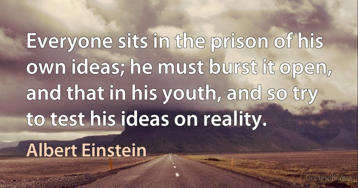 Everyone sits in the prison of his own ideas; he must burst it open, and that in his youth, and so try to test his ideas on reality. (Albert Einstein)