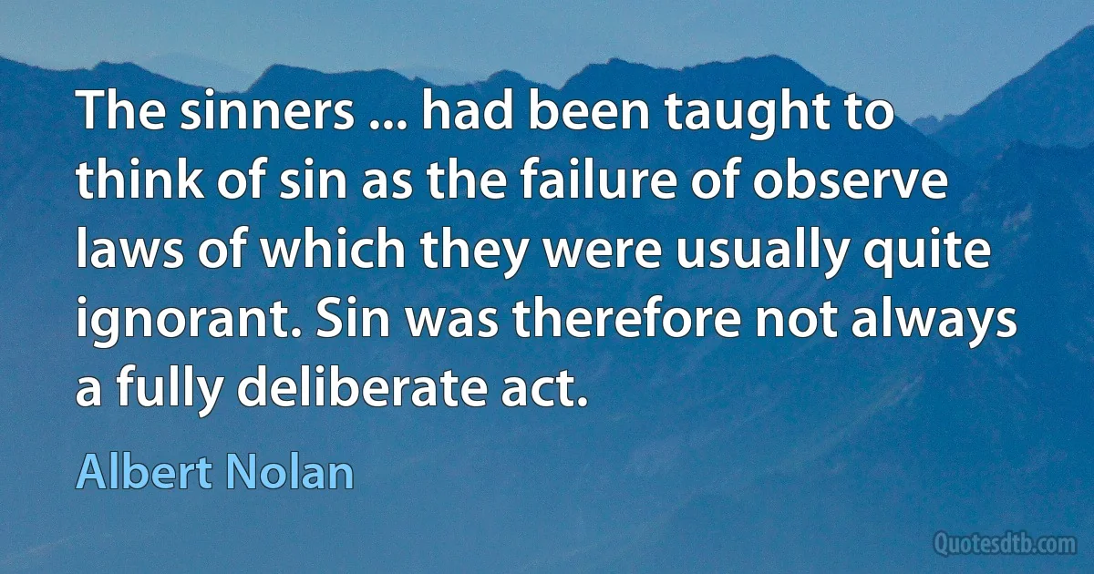 The sinners ... had been taught to think of sin as the failure of observe laws of which they were usually quite ignorant. Sin was therefore not always a fully deliberate act. (Albert Nolan)