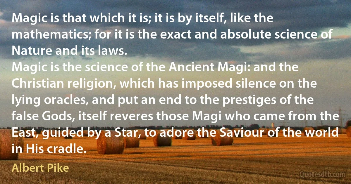 Magic is that which it is; it is by itself, like the mathematics; for it is the exact and absolute science of Nature and its laws.
Magic is the science of the Ancient Magi: and the Christian religion, which has imposed silence on the lying oracles, and put an end to the prestiges of the false Gods, itself reveres those Magi who came from the East, guided by a Star, to adore the Saviour of the world in His cradle. (Albert Pike)