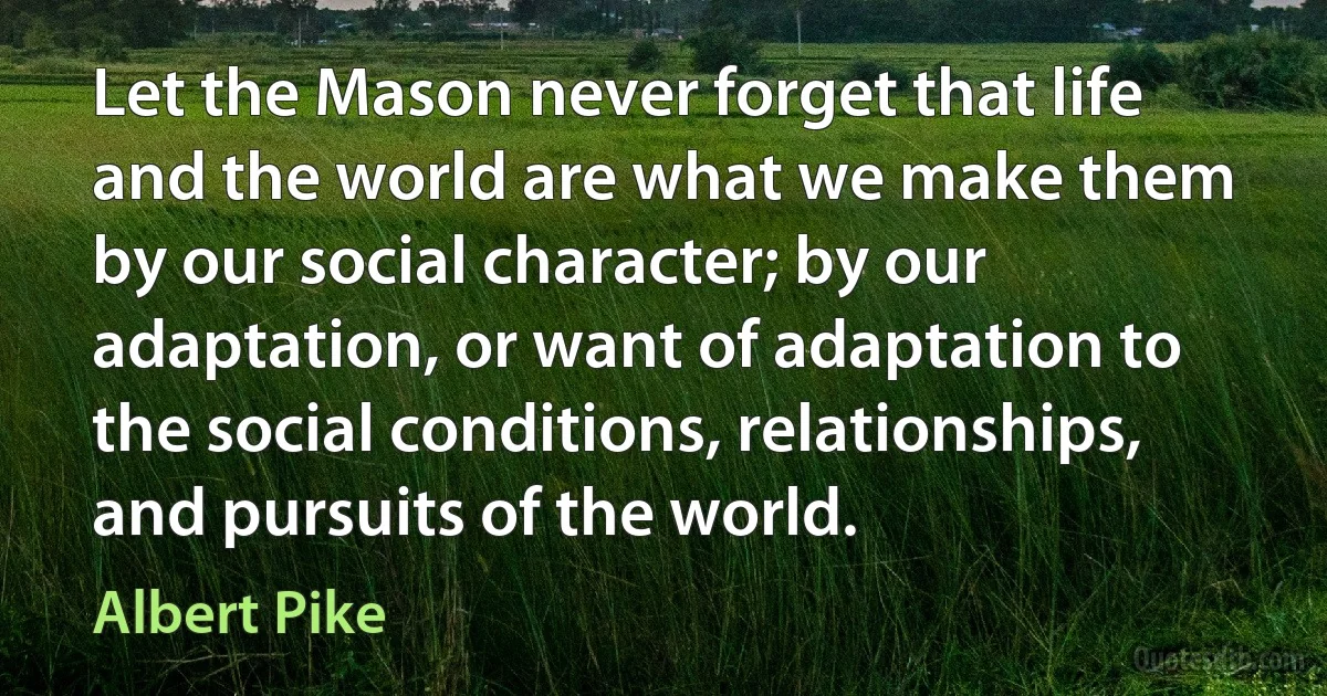 Let the Mason never forget that life and the world are what we make them by our social character; by our adaptation, or want of adaptation to the social conditions, relationships, and pursuits of the world. (Albert Pike)