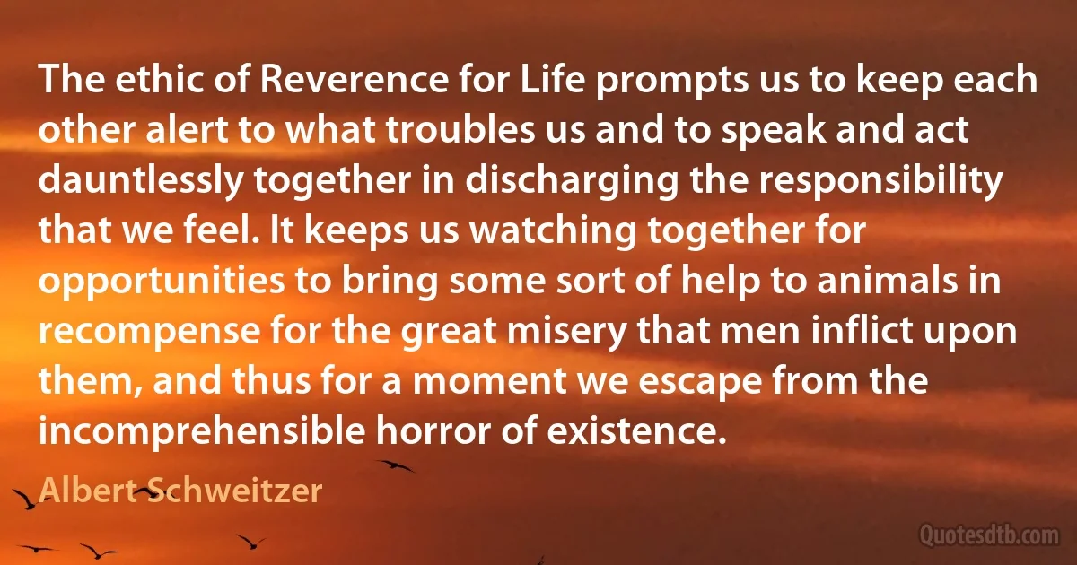 The ethic of Reverence for Life prompts us to keep each other alert to what troubles us and to speak and act dauntlessly together in discharging the responsibility that we feel. It keeps us watching together for opportunities to bring some sort of help to animals in recompense for the great misery that men inflict upon them, and thus for a moment we escape from the incomprehensible horror of existence. (Albert Schweitzer)