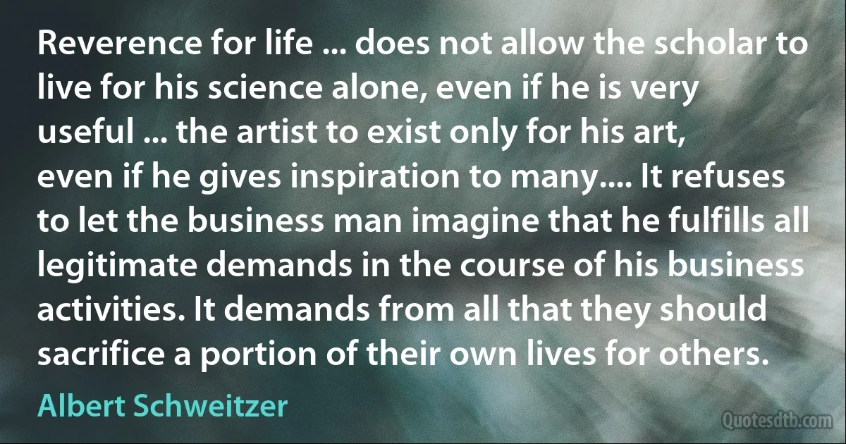 Reverence for life ... does not allow the scholar to live for his science alone, even if he is very useful ... the artist to exist only for his art, even if he gives inspiration to many.... It refuses to let the business man imagine that he fulfills all legitimate demands in the course of his business activities. It demands from all that they should sacrifice a portion of their own lives for others. (Albert Schweitzer)