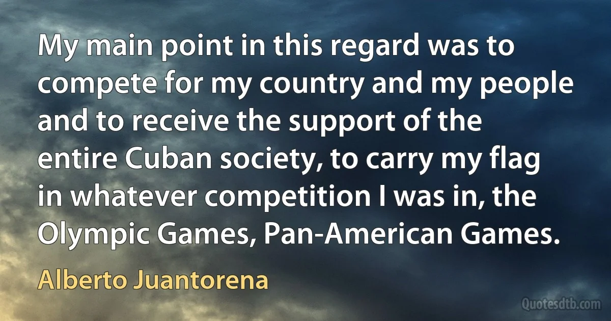 My main point in this regard was to compete for my country and my people and to receive the support of the entire Cuban society, to carry my flag in whatever competition I was in, the Olympic Games, Pan-American Games. (Alberto Juantorena)