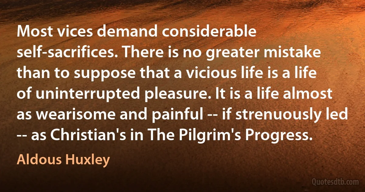 Most vices demand considerable self-sacrifices. There is no greater mistake than to suppose that a vicious life is a life of uninterrupted pleasure. It is a life almost as wearisome and painful -- if strenuously led -- as Christian's in The Pilgrim's Progress. (Aldous Huxley)