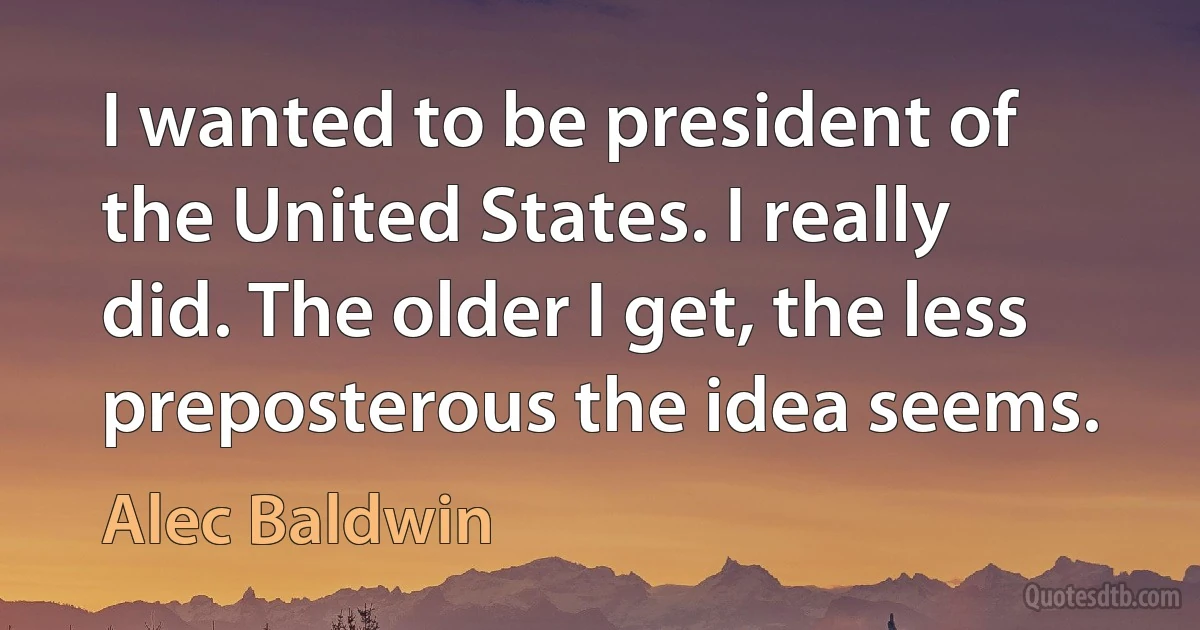 I wanted to be president of the United States. I really did. The older I get, the less preposterous the idea seems. (Alec Baldwin)