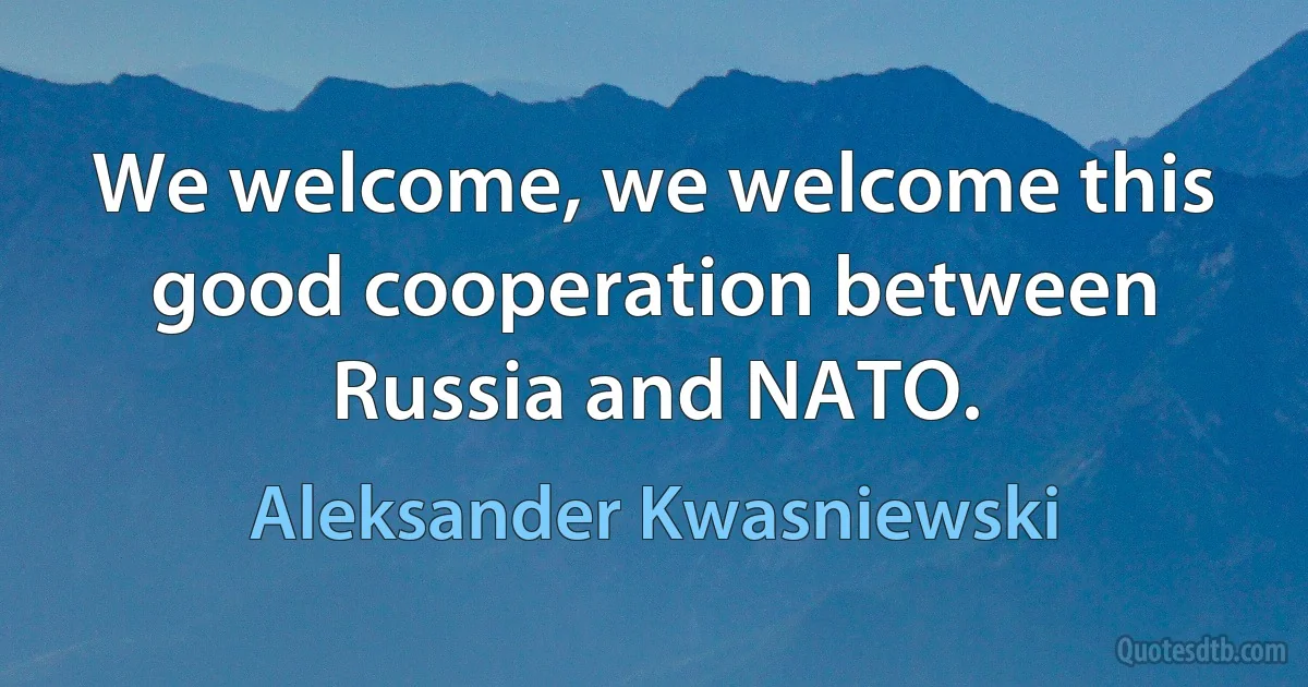 We welcome, we welcome this good cooperation between Russia and NATO. (Aleksander Kwasniewski)