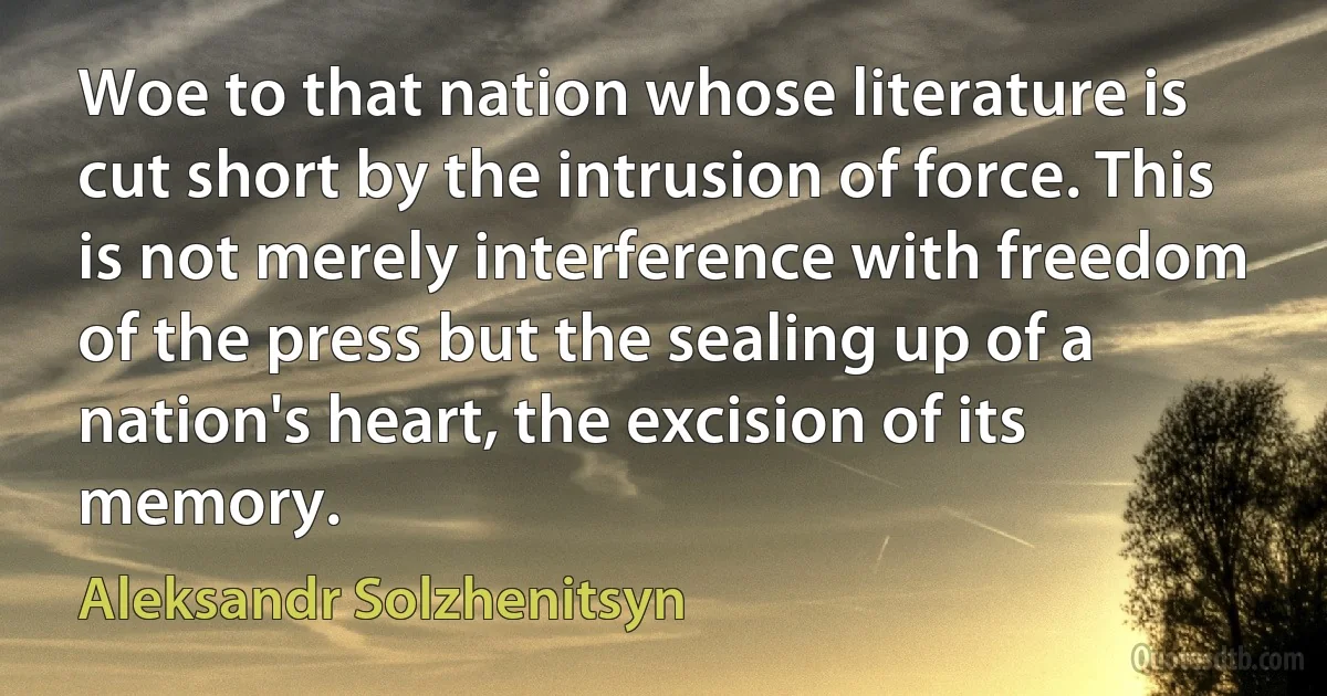 Woe to that nation whose literature is cut short by the intrusion of force. This is not merely interference with freedom of the press but the sealing up of a nation's heart, the excision of its memory. (Aleksandr Solzhenitsyn)