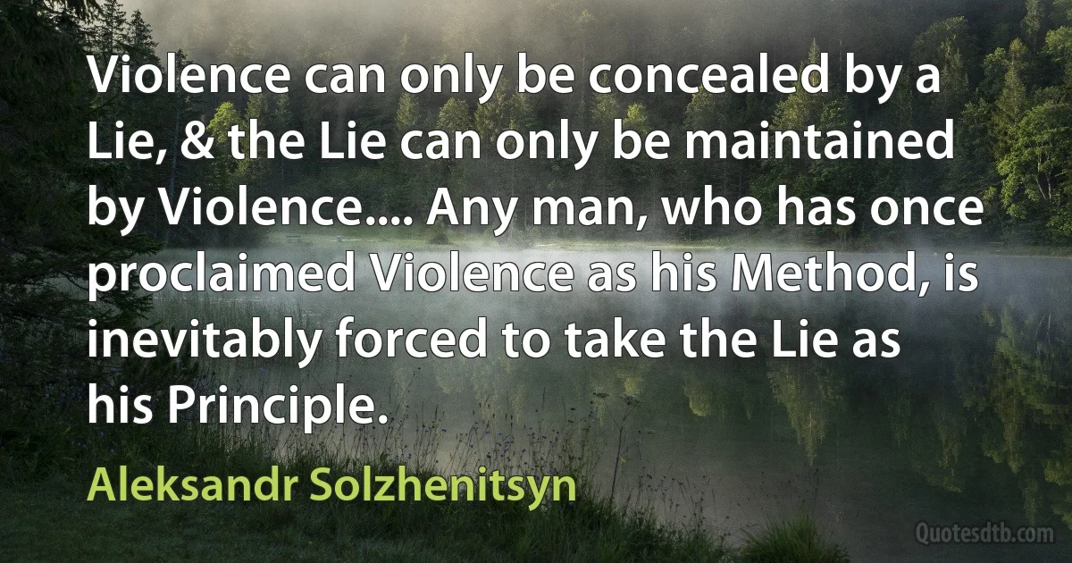 Violence can only be concealed by a Lie, & the Lie can only be maintained by Violence.... Any man, who has once proclaimed Violence as his Method, is inevitably forced to take the Lie as his Principle. (Aleksandr Solzhenitsyn)