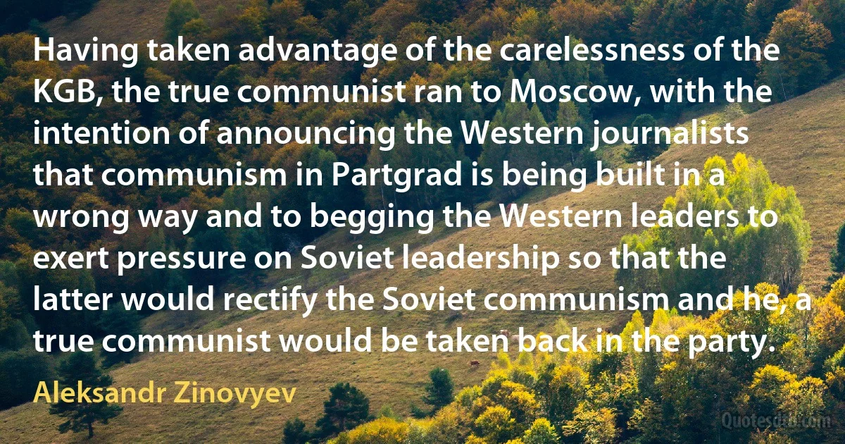 Having taken advantage of the carelessness of the KGB, the true communist ran to Moscow, with the intention of announcing the Western journalists that communism in Partgrad is being built in a wrong way and to begging the Western leaders to exert pressure on Soviet leadership so that the latter would rectify the Soviet communism and he, a true communist would be taken back in the party. (Aleksandr Zinovyev)