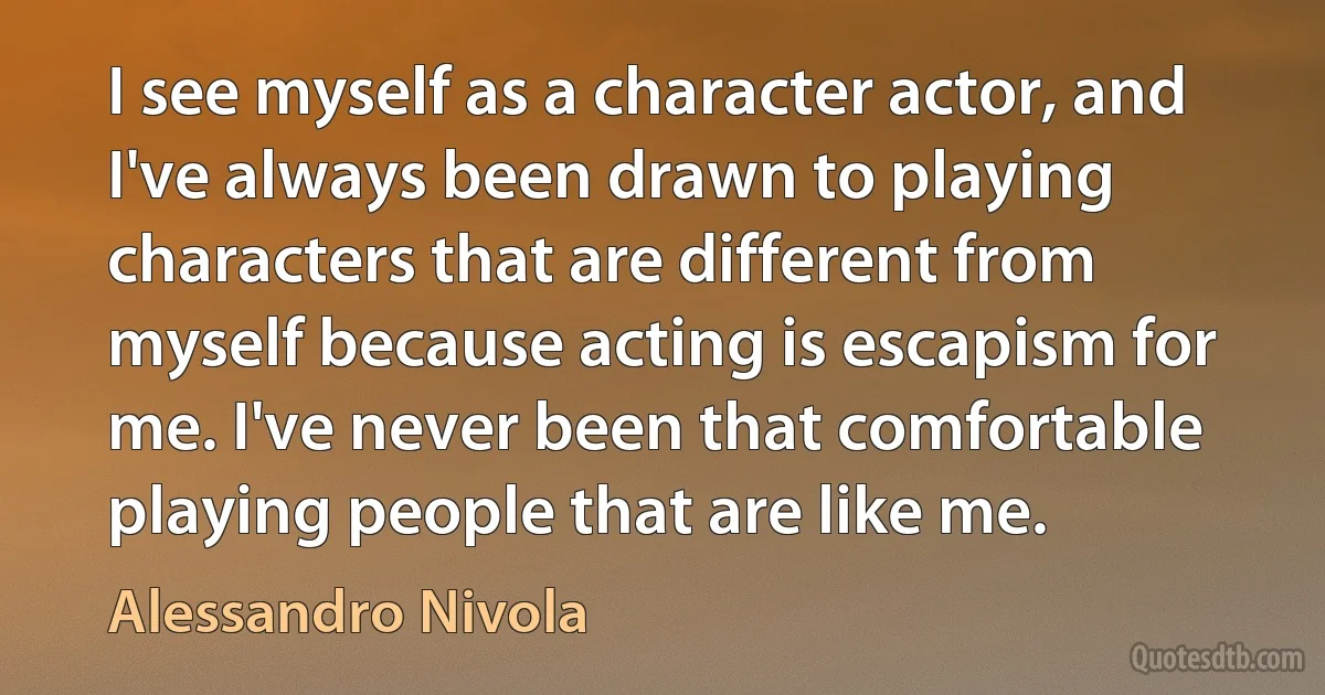 I see myself as a character actor, and I've always been drawn to playing characters that are different from myself because acting is escapism for me. I've never been that comfortable playing people that are like me. (Alessandro Nivola)