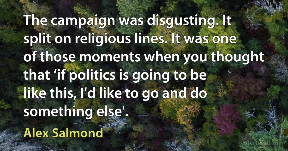 The campaign was disgusting. It split on religious lines. It was one of those moments when you thought that ‘if politics is going to be like this, I'd like to go and do something else'. (Alex Salmond)