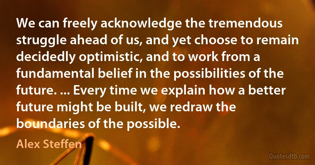 We can freely acknowledge the tremendous struggle ahead of us, and yet choose to remain decidedly optimistic, and to work from a fundamental belief in the possibilities of the future. ... Every time we explain how a better future might be built, we redraw the boundaries of the possible. (Alex Steffen)