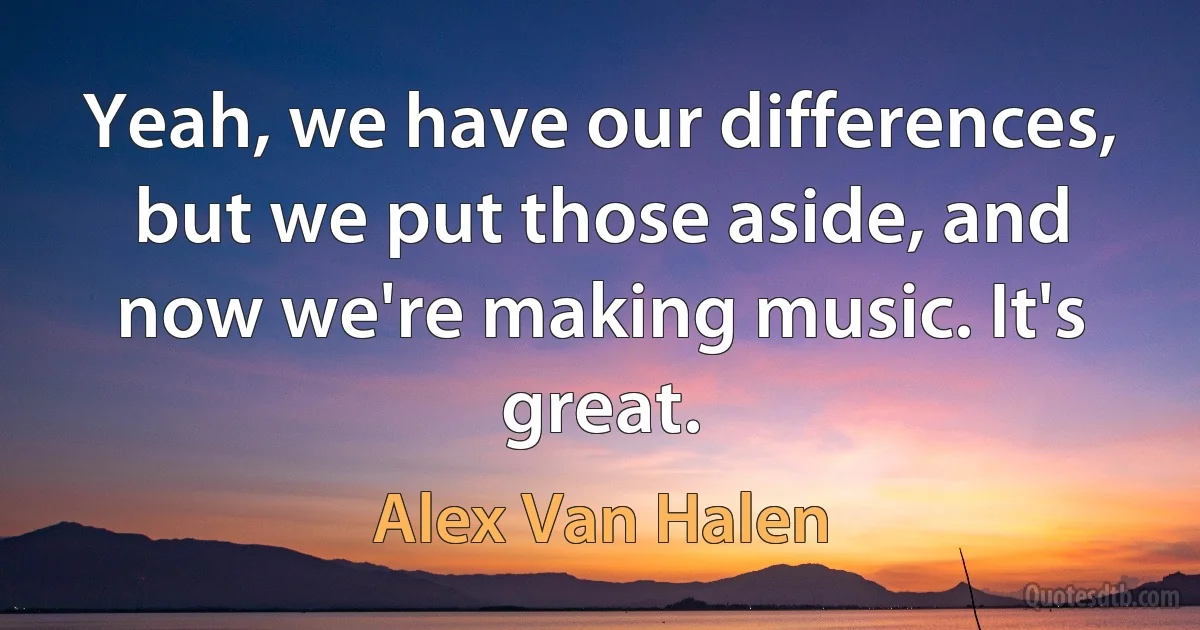 Yeah, we have our differences, but we put those aside, and now we're making music. It's great. (Alex Van Halen)