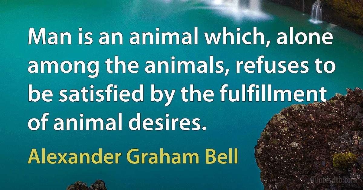 Man is an animal which, alone among the animals, refuses to be satisfied by the fulfillment of animal desires. (Alexander Graham Bell)