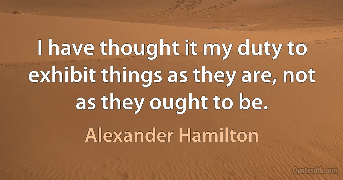 I have thought it my duty to exhibit things as they are, not as they ought to be. (Alexander Hamilton)