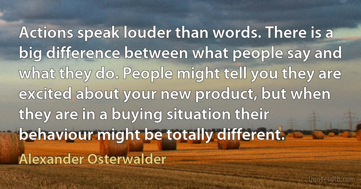 Actions speak louder than words. There is a big difference between what people say and what they do. People might tell you they are excited about your new product, but when they are in a buying situation their behaviour might be totally different. (Alexander Osterwalder)